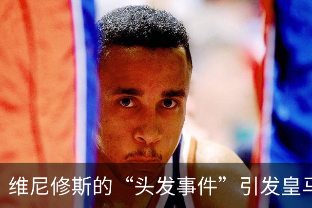 维尼修斯的“头发事件”引发皇马怒火，裁判真的双标？